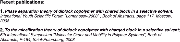 Recent publications:

1. Phase separation theory of diblock copolymer with chared block in a selective solvent; Intenational Youth Scientific Forum ”Lomonosov-2008” , Book of Abstracts, page 117, Moscow, 2008.

2. To the micellization theory of diblock copolymer with charged block in a selective solvent;
6th International Symposium ”Molecular Order and Mobility in Polymer Systems”, Book of
Abstracts, P-184, Saint-Petersburg, 2008